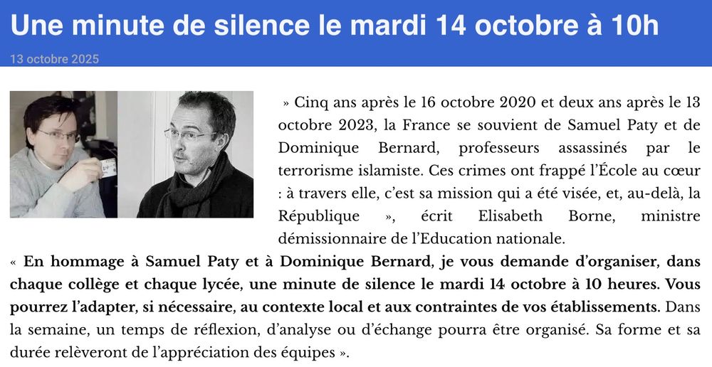 Capture d'écran d'un article du Café pédagogique : 

"Cinq ans après le 16 octobre 2020 et deux ans après le 13 octobre 2023, la France se souvient de Samuel Paty et de Dominique Bernard, professeurs assassinés par le terrorisme islamiste. Ces crimes ont frappé l’École au cœur : à travers elle, c’est sa mission qui a été visée, et, au-delà, la République", écrit Elisabeth Borne, ministre démissionnaire de l’Education nationale.
"En hommage à Samuel Paty et à Dominique Bernard, je vous demande d’organiser, dans chaque collège et chaque lycée, une minute de silence le mardi 14 octobre à 10 heures. Vous pourrez l’adapter, si nécessaire, au contexte local et aux contraintes de vos établissements. Dans la semaine, un temps de réflexion, d’analyse ou d’échange pourra être organisé. Sa forme et sa durée relèveront de l’appréciation des équipes."