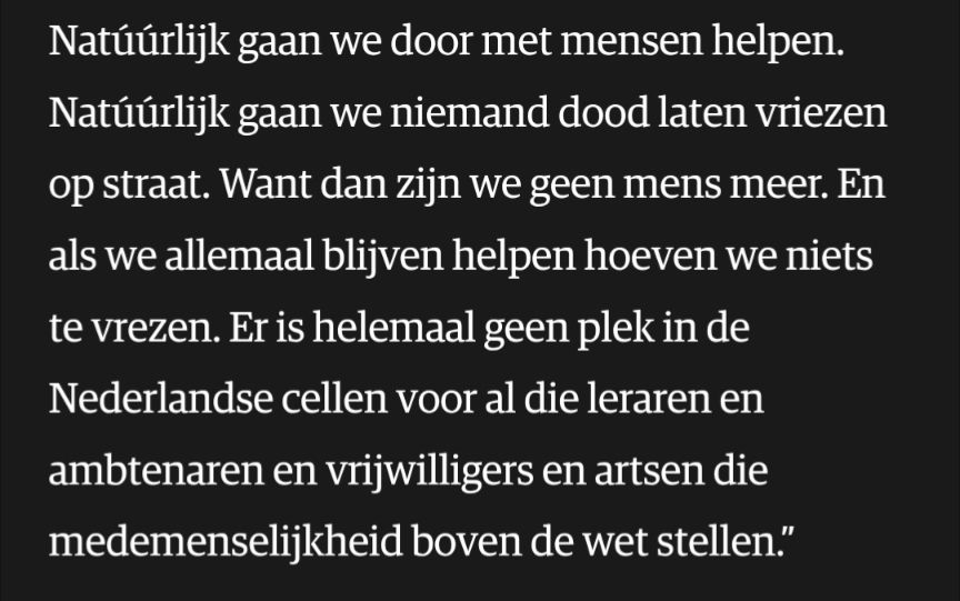 Tekst uit NRC: Natúúrlijk gaan we door met mensen helpen. Natúúrlijk gaan we niemand dood laten vriezen op straat. Want dan zijn we geen mens meer. En als we allemaal blijven helpen hoeven we niets te vrezen. Er is helemaal geen plek in de Nederlandse cellen voor al die leraren en ambtenaren en vrijwilligers en artsen die medemenselijkheid boven de wet stellen."