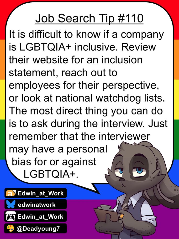 Edwin, an anthropomorphic jackrabbit, is wearing a business casual outfit and has a grumpy expression on his face. He gives job searching tips by speaking directly to the reader using a dialogue bubble. Edwin says, 
"It is difficult to know if a company is LGBTQIA+ inclusive. Review their website for an inclusion statement, reach out to employees for their perspective, or look at national watchdog lists. The most direct thing you can do is to ask during the interview. Just remember that the interviewer may have a personal bias for or against LGBTQIA+."