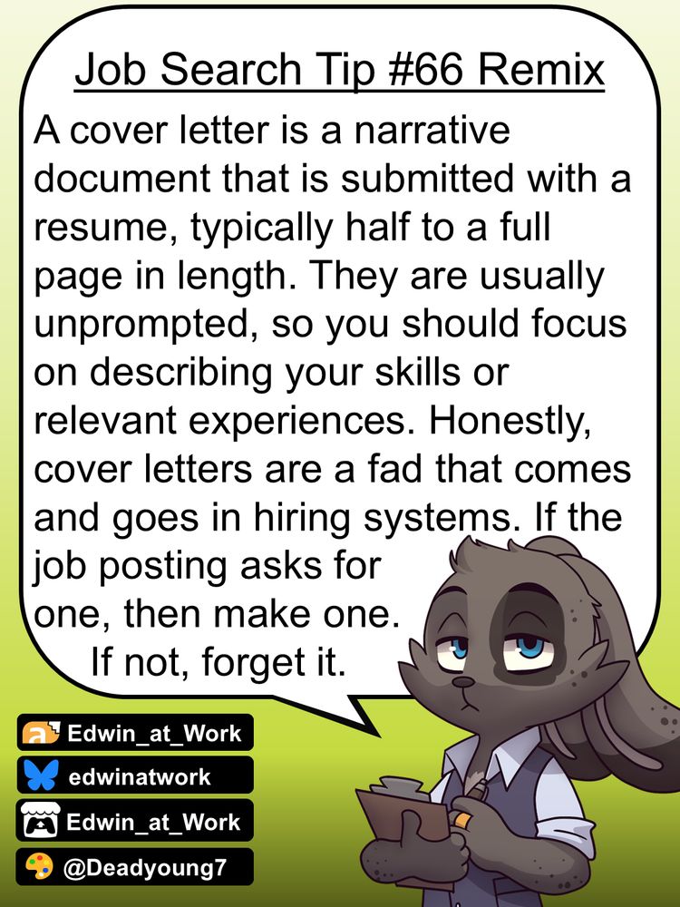 Edwin, an anthropomorphic jackrabbit, is wearing a business casual outfit and has a grumpy expression on his face. He gives job searching tips by speaking directly to the reader using a dialogue bubble. Edwin says, 
"A cover letter is a narrative document that is submitted with a resume, typically half to a full page in length. They are usually unprompted, so you should focus on describing your skills or relevant experiences. Honestly, cover letters are a fad that comes and goes in hiring systems. If the job posting asks for one, then make one. If not, forget it."