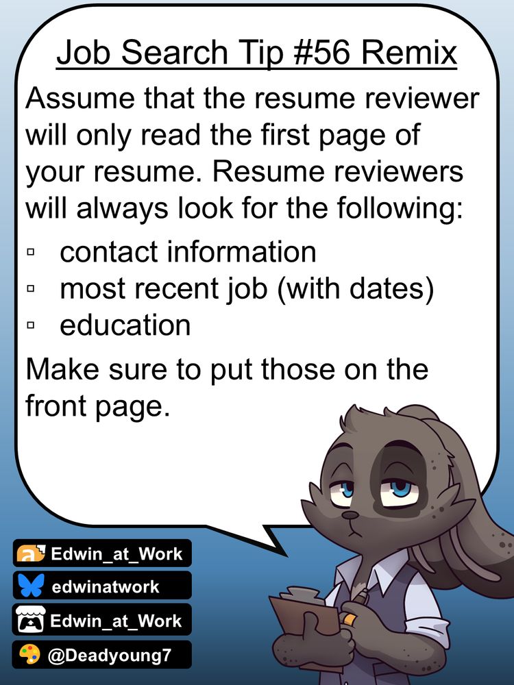 Edwin, an anthropomorphic jackrabbit, is wearing a business casual outfit and has a grumpy expression on his face. He gives job searching tips by speaking directly to the reader using a dialogue bubble. Edwin says, 
"Assume that the resume reviewer will only read the first page of your resume. Resume reviewers will always look for the following: 
*contact information
*most recent job (with dates)
*education
Make sure to put those on the front page."