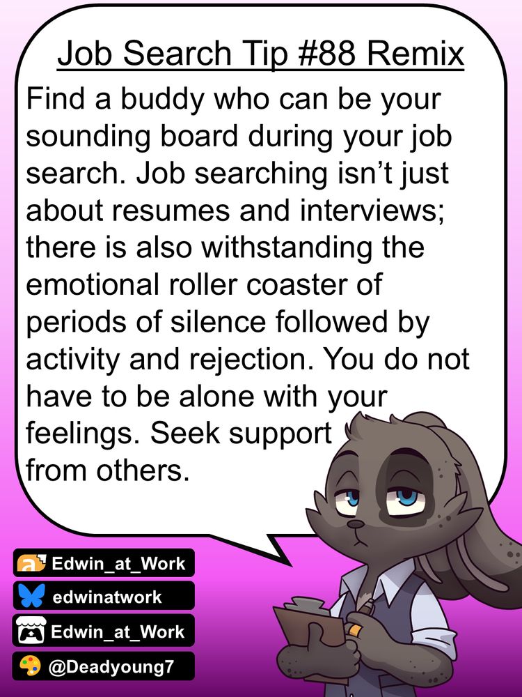 Edwin, an anthropomorphic jackrabbit, is wearing a business casual outfit and has a grumpy expression on his face. He gives job searching tips by speaking directly to the reader using a dialogue bubble. Edwin says, 
"Find a buddy who can be your sounding board during your job search. Job searching isn’t just about resumes and interviews; there is also withstanding the emotional roller coaster of periods of silence followed by activity and rejection. You do not have to be alone with your feelings. Seek support from others."