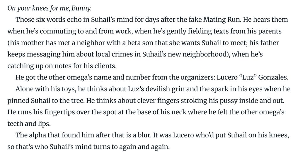 Screenshot of text:
*On your knees for me, Bunny.*

Those six words echo in Suhail’s mind for days after the fake Mating Run. He hears them when he’s commuting to and from work, when he’s gently fielding texts from his parents (his mother has met a neighbor with a beta son that she wants Suhail to meet; his father keeps messaging him about local crimes in Suhail’s new neighborhood), when he’s catching up on notes for his clients.

He got the other omega’s name and number from the organizers: Lucero “Luz” Gonzales. 

Alone with his toys, he thinks about Luz’s devilish grin and the spark in his eyes when he pinned Suhail to the tree. He thinks about clever fingers stroking his pussy inside and out. He runs his fingertips over the spot at the base of his neck where he felt the other omega’s teeth and lips.

The alpha that found him after that is a blur. It was Lucero who’d put Suhail on his knees, so that’s who Suhail’s mind turns to again and again.