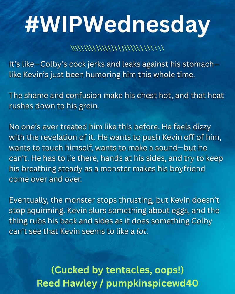 Text on an abstract blue background:

It’s like—Colby’s cock jerks and leaks against his stomach—like Kevin’s just been humoring him this whole time. 
The shame and confusion make his chest hot, and that heat rushes down to his groin. 
No one’s ever treated him like this before. He feels dizzy with the revelation of it. He wants to push Kevin off of him, wants to touch himself,  wants to make a sound—but he can’t. He has to lie there, hands at his sides, and try to keep his breathing steady as a monster makes his boyfriend come over and over.
Eventually, the monster stops thrusting, but Kevin doesn’t stop squirming. Kevin slurs something about eggs, and the thing rubs his back and sides as it does something Colby can’t see that Kevin seems to like a *lot*. 

(Cucked by tentacles, oops!) Reed Hawley / pumpkinspicewd40