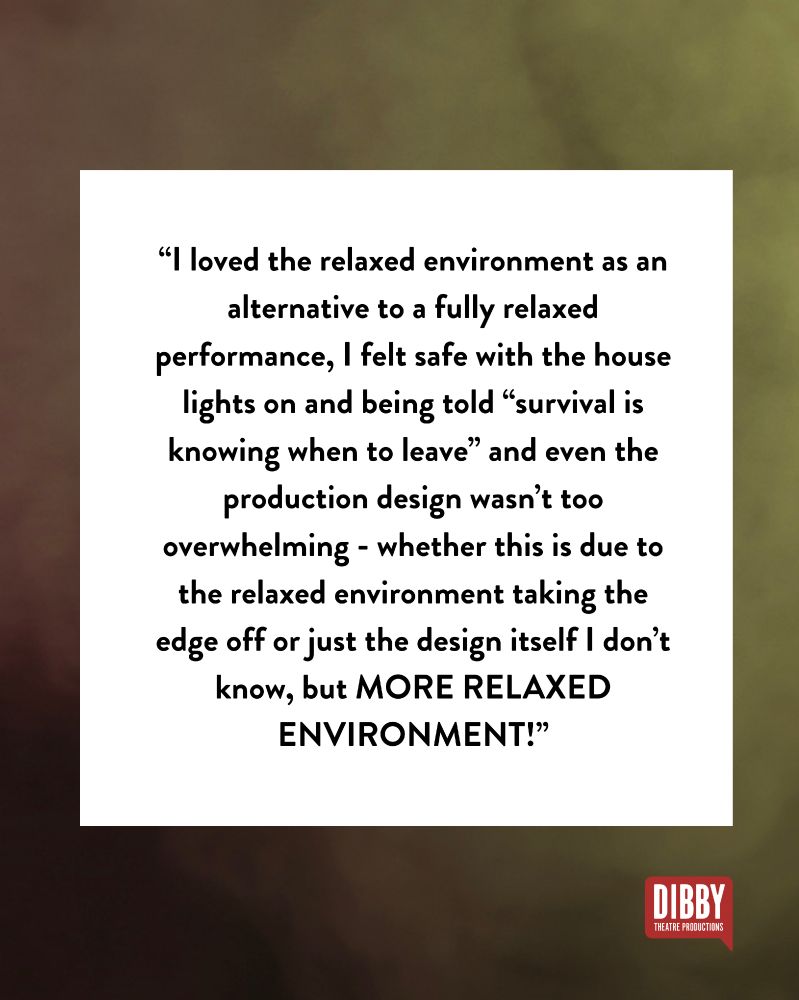 A smoky green background, the Dibby logo and text: “I loved the relaxed environment as an alternative to a fully relaxed performance, I felt safe with the house lights on and being told “survival is knowing when to leave” and even the production design wasn’t too overwhelming - whether this is due to the relaxed environment taking the edge off or just the design itself I don’t know, but MORE RELAXED ENVIRONMENT!”