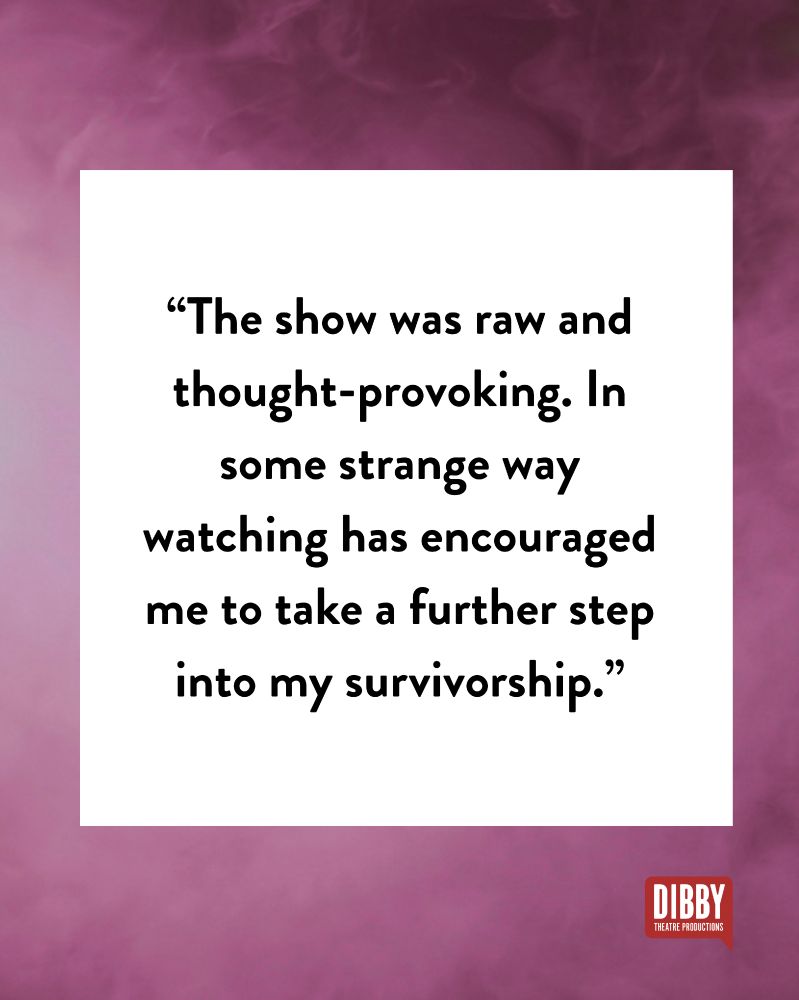 A smoky pink background, the Dibby logo and text: “The show was raw and thought-provoking. In some strange way watching has encouraged me to take a further step into my survivorship.”