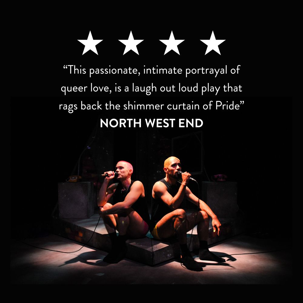 An image of two men sat on stage back to back, each holding a microphone. The image features 4 stars and the text: “This passionate, intimate portrayal of queer love, is a laugh out loud play that rags back the shimmer curtain of Pride”
NORTH WEST END