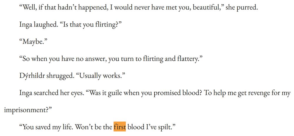 “Well, if that hadn’t happened, I would never have met you, beautiful,” she purred.

Inga laughed. “Is that you flirting?”

“Maybe.”

“So when you have no answer, you turn to flirting and flattery.”

Dýrhildr shrugged. “Usually works.”

Inga searched her eyes. “Was it guile when you promised blood? To help me get revenge for my imprisonment?”

“You saved my life. Won’t be the first blood I’ve spilt.”