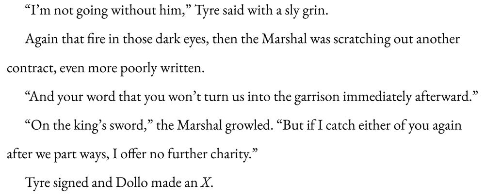 “I’m not going without him,” Tyre said with a sly grin.

Again that fire in those dark eyes, then the Marshal was scratching out another contract, even more poorly written.

“And your word that you won’t turn us into the garrison immediately afterward.”

“On the king’s sword,” the Marshal growled. “But if I catch either of you again after we part ways, I offer no further charity.”

Tyre signed and Dollo made an X. 