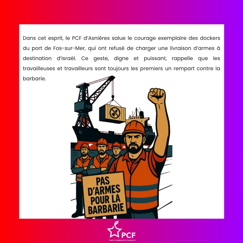Dans cet esprit, le PCF d’Asnières salue le courage exemplaire des dockers du port de Fos-sur-Mer, qui ont refusé de charger une livraison d’armes à destination d’Israël. Ce geste, digne et puissant, rappelle que les travailleuses et travailleurs sont toujours les premiers un rempart contre la barbarie.