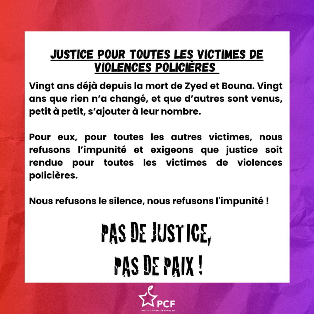 Justice pour toutes les victimes de violences policières
20ans déjà depuis la mort de Zyed et Bouna, 20ans que rien n'a changé, et que d'autre sont venus, petit à petit, s'ajouter à leur nombre.
Pour eux, pour toutes les autres victimes, nous refusons l'impunité et exigeons que justice soit rendue pour toutes les victimes de violences policères.
Nous refusons le silence, nous refusons l'impunité

pas de justice, pas de paix ! 