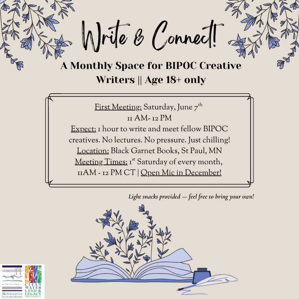 Beige square with blue flowers illos at corners and open book with ink pot and pen at bottom. Text: Write & Connect A Monthly space for BIPOC Creative Writes Age 18+ only First Meeting: Saturday June 7th 11 am-1 pm Expect: 1 hour to write and meet fellow BIPOC creatives. No lectures. No pressure. Just chilling! Location Black Garnet Books, St Paul, MN. Meeting Times: 1st Saturday of every month. Open Mic in December! Light snacks provided--feel free to bring your own! 