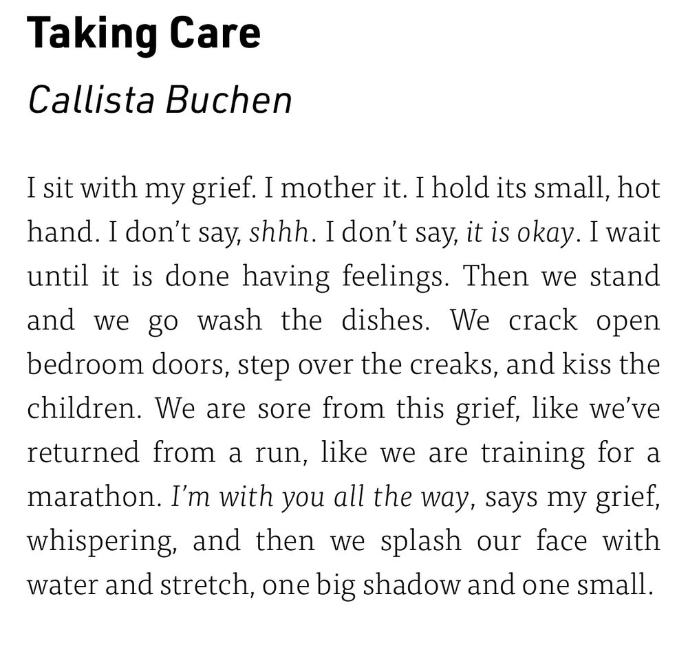 Taking Care
Callista Buchen
I sit with my grief. I mother it. I hold its small, hot hand. I don't say, shhh. I don't say, it is okay. I wait until it is done having feelings. Then we stand and we go wash the dishes. We crack open bedroom doors, step over the creaks, and kiss the children. We are sore from this grief, like we've returned from a run, like we are training for a marathon. I'm with you all the way, says my grief, whispering, and then we splash our face with water and stretch, one big shadow and one small.