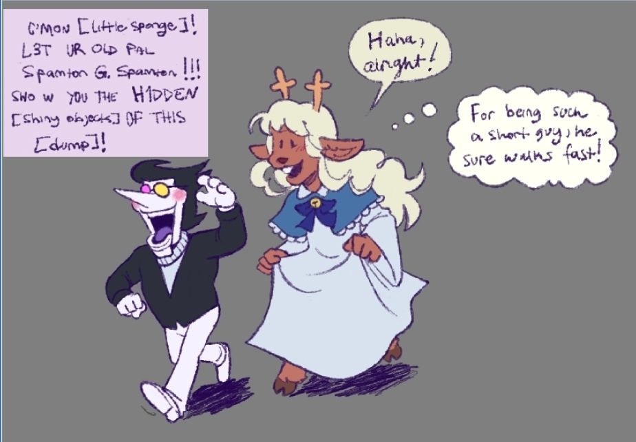 Spamton: C'MON [little sponge]! L3T UR OLD PAL Spamton G. Spamton !!! SHO W YOU THE H1DDEN [shiny objects] OF THIS [dump]!

Noelle: Haha, alright! 
For being such a short guy, he sure walks fast!