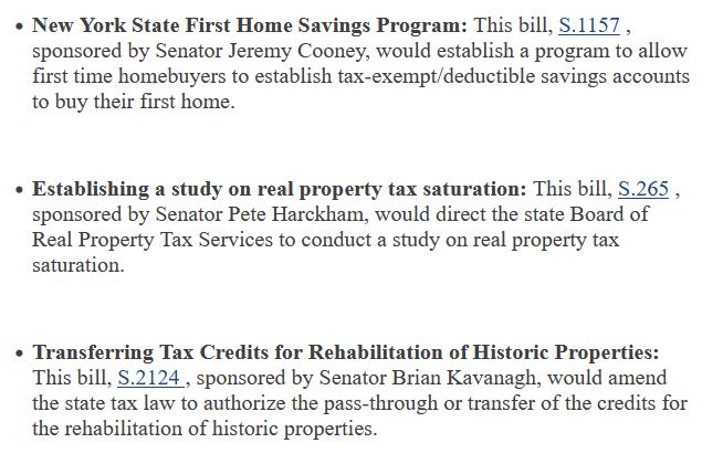 
    New York State First Home Savings Program: This bill, S.1157 , sponsored by Senator Jeremy Cooney, would establish a program to allow first time homebuyers to establish tax-exempt/deductible savings accounts to buy their first home. 


    Establishing a study on real property tax saturation: This bill, S.265 , sponsored by Senator Pete Harckham, would direct the state Board of Real Property Tax Services to conduct a study on real property tax saturation. 


    Transferring Tax Credits for Rehabilitation of Historic Properties: This bill, S.2124 , sponsored by Senator Brian Kavanagh, would amend the state tax law to authorize the pass-through or transfer of the credits for the rehabilitation of historic properties. 