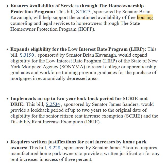 
    Ensures Availability of Services through The Homeownership Protection Program: This bill, S.2627 , sponsored by Senator Brian Kavanagh, will help support the continued availability of free housing counseling and legal services to homeowners through The State Homeowner Protection Program (HOPP).


    Expands eligibility for the Low Interest Rate Program (LIRP): This bill, S.3190 , sponsored by Senator Brian Kavanagh, would expand eligibility for the Low Interest Rate Program (LIRP) of the State of New York Mortgage Agency (SONYMA) to recent college or apprenticeship graduates and workforce training program graduates for the purchase of mortgages in economically depressed areas.


    Implements an up to two-year look-back period for SCRIE and DRIE: This bill, S.2534 , sponsored by Senator James Sanders, would provide a lookback period of up to two years to the original date of eligibility for the senior citizen rent increase exemption (SCRIE) and the Disability Rent Increase Exemption (DRIE). 


    Requires written justifications for rent increases by home park owners: This bill, S.228 , sponsored by Senator James Skoufis, requires manufactured home park owners to provide a written justification for any rent increases in excess of three percent. 
