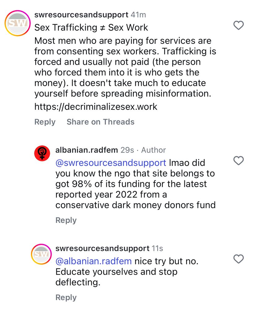 41 mins ago
@swresourcesandsupport
Sex Trafficking does not equal Sex Work
Most men who are paying for services are from consenting sex workers. Trafficking is forced and usually not paid (the person who forced them into it is who gets the money). It doesn't take much to educate yourself before spreading misinformation. https://decriminalizesex.work

29 secs ago
@albanian.radfem
Imao did you know the ngo that site belongs to got 98% of its funding for the latest reported year 2022 from a conservative dark money donors fund

11 secs ag
@swresourcesandsupport
nice try but no. Educate yourselves and stop deflecting.