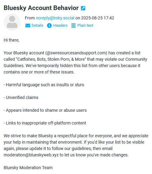 Hi there,

Your Bluesky account (@swresourcesandsupport.com) has created a list called "Catfishes, Bots, Stolen Porn, & More" that may violate our Community Guidelines. We've temporarily hidden this list from other users because it contains one or more of these issues.

- Harmful language such as insults or slurs

- Unverified claims

- Appears intended to shame or abuse users

- Links to inappropriate off-platform content

We strive to make Bluesky a respectful place for everyone, and we appreciate your help in maintaining that environment. If you'd like your list to be visible again, please update it to follow our guidelines, then email moderation@blueskyweb.xyz to let us know you've made changes.

Bluesky Moderation Team