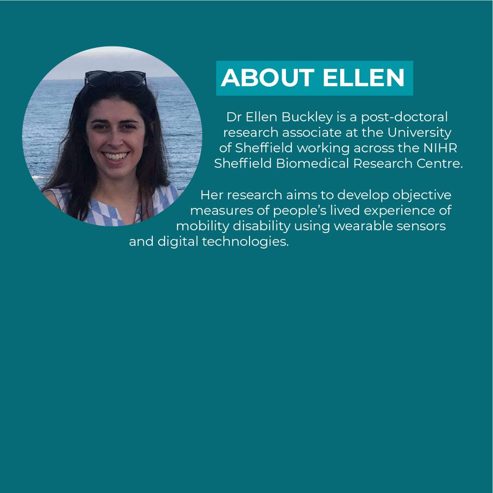 Dr Ellen Buckley is a post-doctoral research associate at the University of Sheffield working across the NIHR Sheffield Biomedical Research Centre. Her research aims to develop objective measures of people’s lived experience of mobility disability using wearable sensors and digital technologies. 
