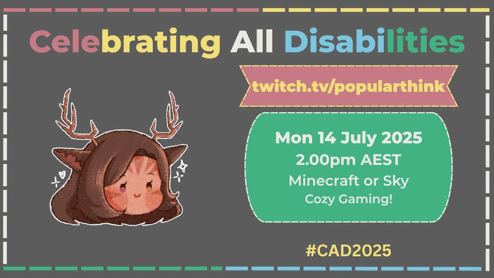 A rectangular announcement graphic! The background is a dark gray to represent the background of the Disability Pride Flag! The frame is a dotted line made of Red, Yellow, White, Blue and Green to represent the colors of the Disability Pride Flag! The top of the graphic features the words "Celebrating All Disabilities" in the Red, Yellow, White, Blue and Green. To the left side is a picture of popularthink's Profile Picture. To the right is two boxes. The Top Banner is red with a yellow outline and yellow text that reads "twitch.tv/popularthink". The Bottom bubble reads "Mon 14 July 2025, 2.00pm AEST, Minecraft or Sky, Cozy Gaming!". At the bottom right is a text that reads "#CAD2025"