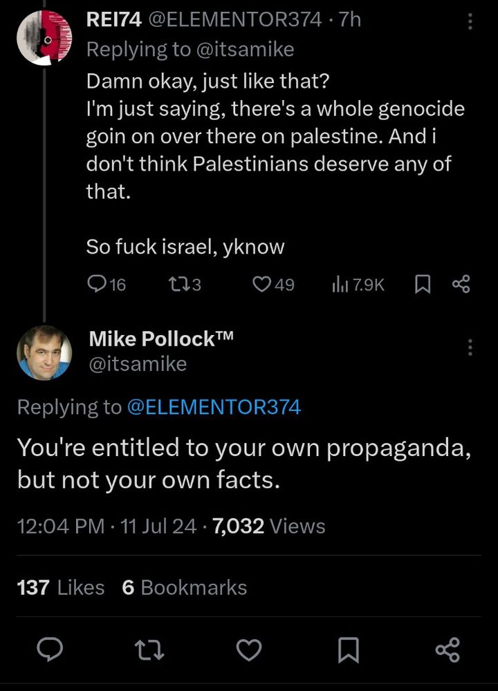 a reply to Mike Pollock on Twitter following his Zionist outburst back in July 2024:
"Damn okay, just like that?
I'm just saying, there's a whole genocide goin on over there on palestine. And i don't think Palestinians deserve any of that.
So fuck israel, yknow"

Mike Pollock replies:
"You're entitled to your own propaganda, but not your own facts."