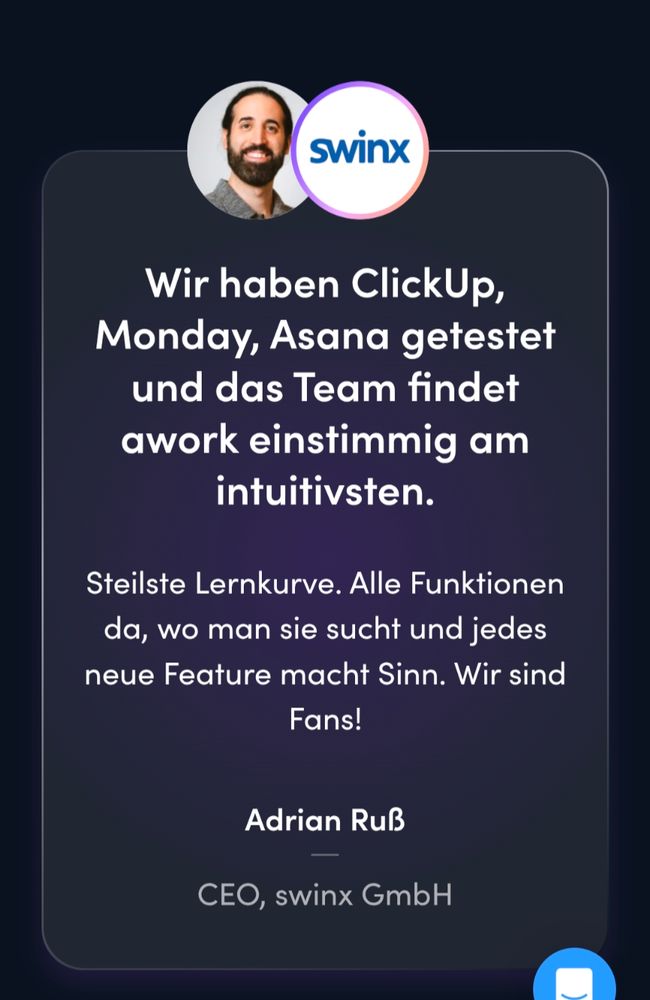 Werbung swinx

Wir haben ClickUp, Monday, Asana getestet und das Team findet awork einstimmig am intuitivsten.

Steilste Lernkurve. Alle Funktionen da, wo man sie sucht und jedes neue Feature macht Sinn. Wir sind Fans!

Adrian Ruß

CEO, swinx GmbH