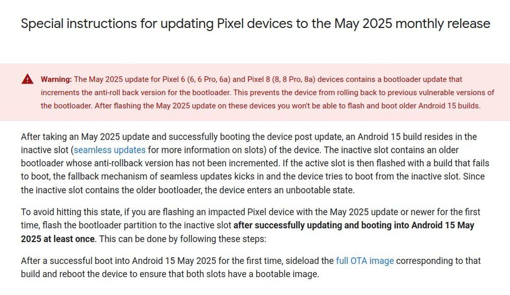 A screenshot of the "Factory images for Nexus and Pixel devices" page on the Google Developers webpage reading "After taking an May 2025 update and successfully booting the device post update, an Android 15 build resides in the inactive slot (seamless updates for more information on slots) of the device. The inactive slot contains an older bootloader whose anti-rollback version has not been incremented. If the active slot is then flashed with a build that fails to boot, the fallback mechanism of seamless updates kicks in and the device tries to boot from the inactive slot. Since the inactive slot contains the older bootloader, the device enters an unbootable state.

To avoid hitting this state, if you are flashing an impacted Pixel device with the May 2025 update or newer for the first time, flash the bootloader partition to the inactive slot after successfully updating and booting into Android 15 May 2025 at least once. This can be done by following these steps:

After a successful boot into Android 15 May 2025 for the first time, sideload the full OTA image corresponding to that build and reboot the device to ensure that both slots have a bootable image."