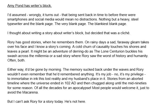 Amy Pond has writer’s block.

I’d assumed - wrongly, it turns out - that being sent back in time to before there were smartphones and social media would mean no distractions. Nothing but a heavy, steel typewriter and the blank page. The very blank page. The blankiest blank page.

I thought about writing a story about writer’s block, but decided that was a cliché.

Rory has good stories, when he remembers them. On rainy days a sad, faraway gleam takes over his face and I know a story’s coming. A cold churn of causality touches his shores and leaves a pearl. It might be an adventure of derring-do as The Lone Centurion buckles his swash across the millennia or a sad story where Rory saw the worst of history and humanity. Often, both.

Either way, it’d be gone by morning. The memory sucked back under the waves and Rory wouldn’t even remember that he’d remembered anything. It’s my job - no, it’s my privilege - to immortalise in ink this lost reality and my husband’s place in it. Stories from an aborted timeline where the universe ended in 102 AD and then chugged along until the mid-nineties for some reason. Of all the decades for an apocalypse! Most people would welcome it, just to avoid the Macarena.

But I can’t ask Rory for a story today. He’s not here.