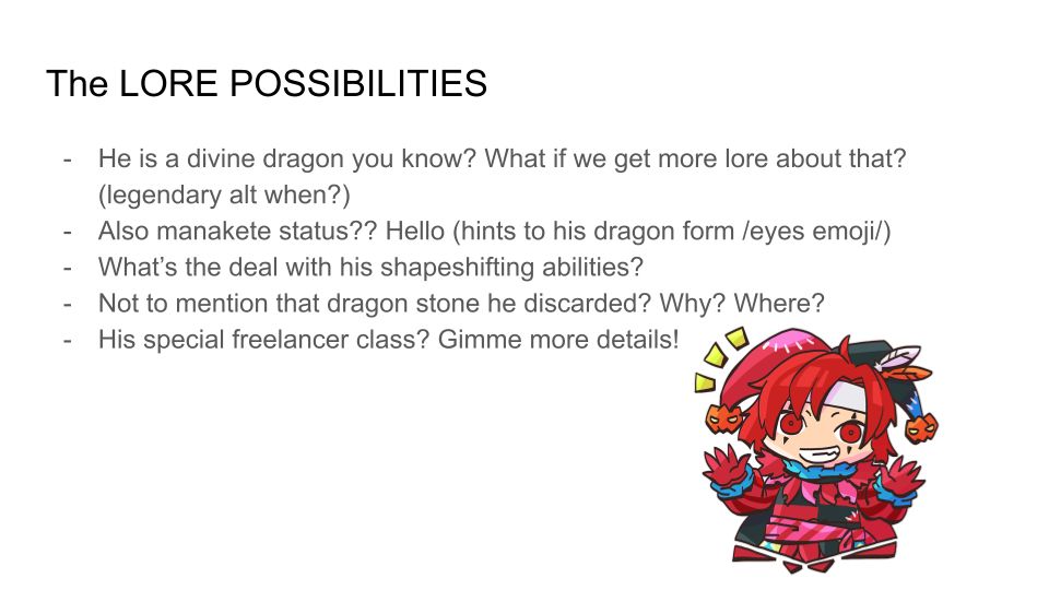 The LORE POSSIBILITIES
1. He is a divine dragon you know? What if we get more lore about that? (legendary alt when?) 
2. Also manakete status?? Hello (hints to his dragon form /eyes emoji/)
3. What’s the deal with his shapeshifting abilities? 
4. Not to mention that dragon stone he discarded? Why? Where? 
5. His special freelancer class? Gimme more details!
