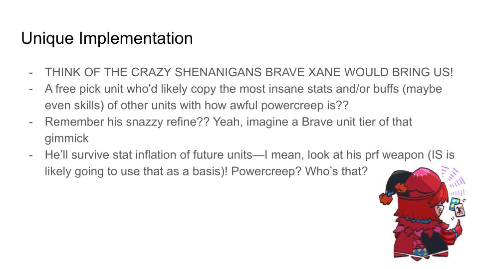Unique Implementation
1. THINK OF THE CRAZY SHENANIGANS BRAVE XANE WOULD BRING US!
2. A free pick unit who'd likely copy the most insane stats and/or buffs (maybe even skills) of other units with how awful powercreep is?? 
3. Remember his snazzy refine?? Yeah, imagine a Brave unit tier of that gimmick
4. He’ll survive stat inflation of future units—I mean, look at his prf weapon (IS is likely going to use that as a basis)! Powercreep? Who’s that? 
