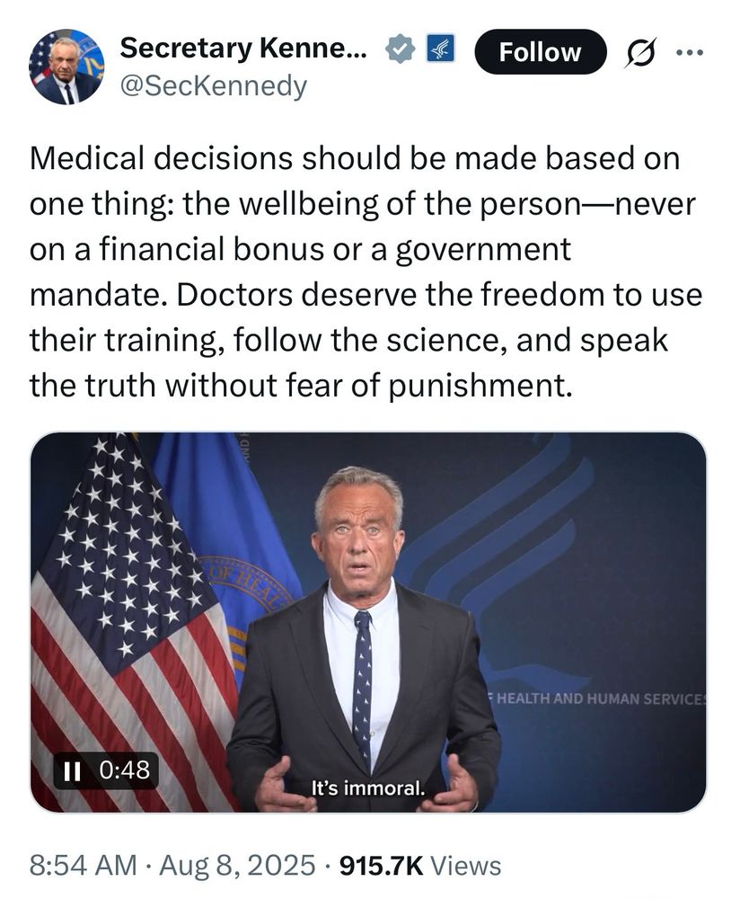 Secretary Kenne...

@SecKennedy

Follow

...

Medical decisions should be made based on one thing: the wellbeing of the person-never on a financial bonus or a government mandate. Doctors deserve the freedom to use their training, follow the science, and speak the truth without fear of punishment.

HEALTH AND HUMAN SERVICE

II

0:48

It's immoral.

8:54 AM

Aug 8, 2025

915.7K Views