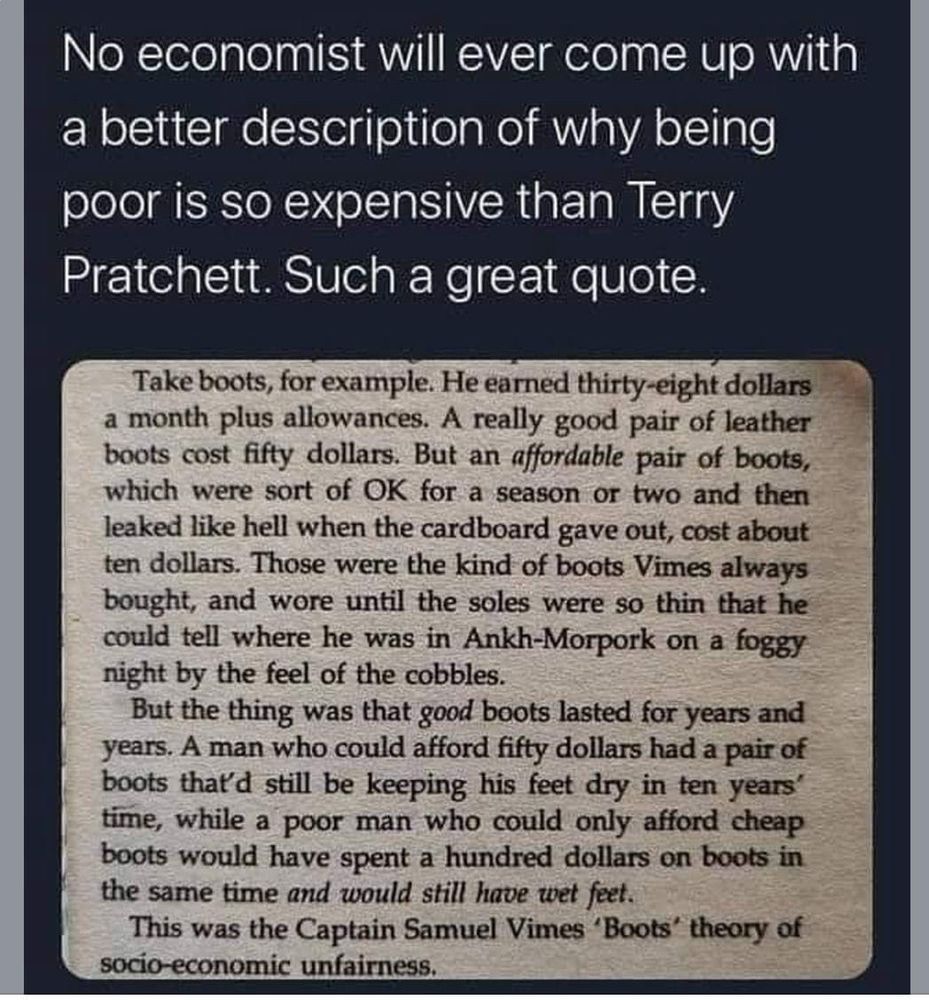 No economist will ever come up with a better description of why being poor is so expensive than Terry Pratchett. Such a great quote.

Take boots, for example. He earned thirty-eight dollars a month plus allowances. A really good pair of leather boots cost fifty dollars. But an affordable pair of boots, which were sort of OK for a season or two and then leaked like hell when the cardboard gave out, cost about ten dollars. Those were the kind of boots Vimes always bought, and wore until the soles were so thin that he could tell where he was in Ankh-Morpork on a foggy night by the feel of the cobbles.

But the thing was that good boots lasted for years and years. A man who could afford fifty dollars had a pair of boots that'd still be keeping his feet dry in ten years' time, while a poor man who could only afford cheap boots would have spent a hundred dollars on boots in the same time and would still have wet feet.

This was the Captain Samuel Vimes 'Boots' theory of socio-economic unfairness.