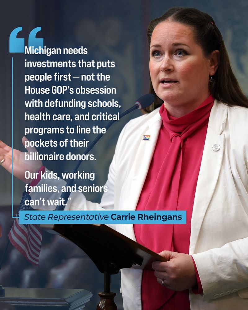 Quote graphic for Michigan State Representative Carrie Rheingans, who serves the 47th House District. Next to a picture of Representative Rheingans, her quote reads, “Michigan needs investments that puts people first — not the House GOP’s obsession with defunding schools, health care, and critical programs to line the pockets of their billionaire donors. Our kids, working families, and seniors can’t wait.”