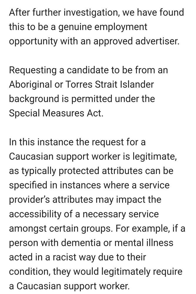 After further investigation, we have found this to be a genuine employment opportunity with an approved advertiser.

Requesting a candidate to be from an Aboriginal or Torres Strait Islander background is permitted under the Special Measures Act.

In this instance the request for a Caucasian support worker is legitimate, as typically protected attributes can be specified in instances where a service provider’s attributes may impact the accessibility of a necessary service amongst certain groups. For example, if a person with dementia or mental illness acted in a racist way due to their condition, they would legitimately require a Caucasian support worker.
