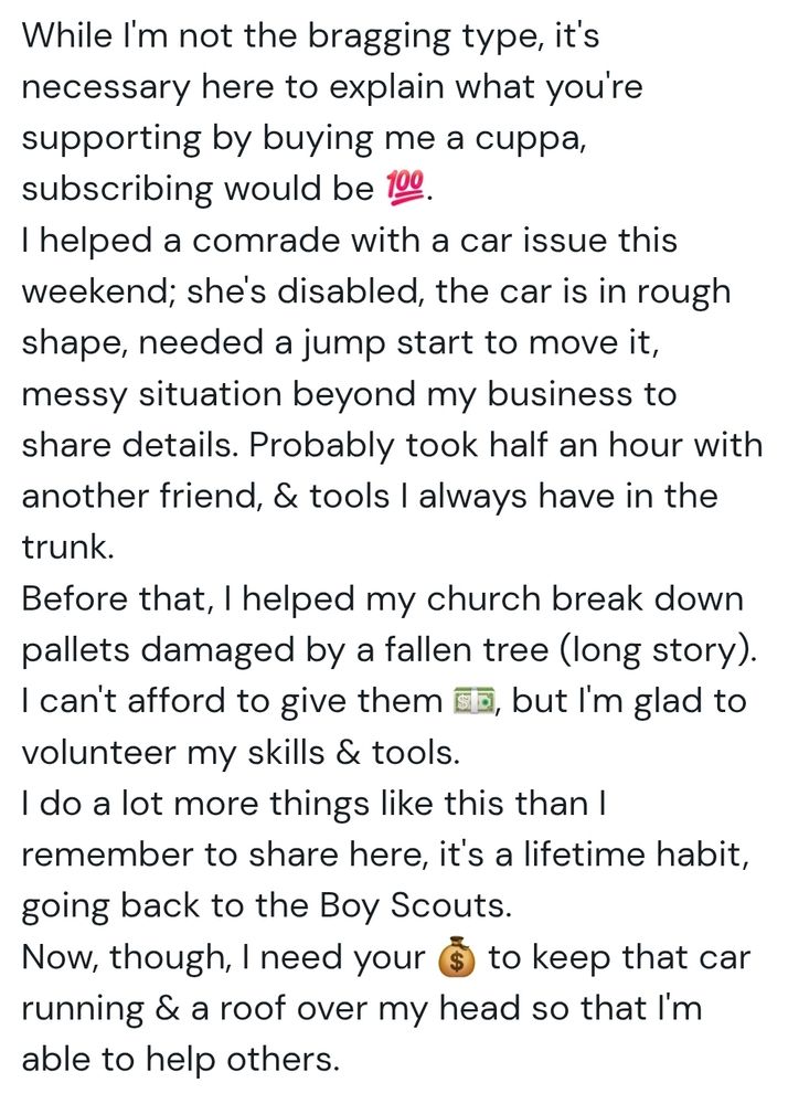 While I'm not the bragging type, it's necessary here to explain what you're supporting by buying me a cuppa, subscribing would be 💯.
I helped a comrade with a car issue this weekend; she's disabled, the car is in rough shape, needed a jump start to move it, messy situation beyond my business to share details. Probably took half an hour with another friend, & tools I always have in the trunk.
Before that, I helped my church break down pallets damaged by a fallen tree (long story). I can't afford to give them 💵, but I'm glad to volunteer my skills & tools.
I do a lot more things like this than I remember to share here, it's a lifetime habit, going back to the Boy Scouts.
Now, though, I need your 💰 to keep that car running & a roof over my head so that I'm able to help others.