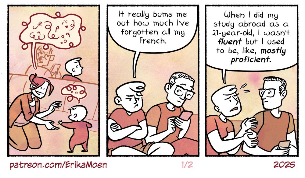 A Small, Hungry Child by Erika Moen, November 8, 2025, https://www.patreon.com/posts/143161749
The comic is illustrated with a textured pen line and grainy, watercolor paper texture with a limited palette of oranges, yellows, and browns. 

Panel 1
A mother kneels on the floor of an international airport, interacting with her toddler. Her word balloon is twisted into loops, filled with squiggles and random letters. Her baby babbles back with the same kind of twisted word balloon and squiggles. 

Sitting in one of the long rows of waiting chairs, Erika peeks over her shoulder at the two. She is a white, middle-age white woman with a short poof of bangs and shaved head. Next to her sits her husband, who has salt-and-pepper hair, wears big chunky glasses, and is playing on his phone. 

Panel 2
"It really bums me out how much I've forgotten all my French." Erika sulks to Matt, who looks up from his phone. 

Panel 3
"When I did my study abroad as a 21-year-old, I wasn't fluent but I used to be, like, mostly proficient." She wails at him. 
