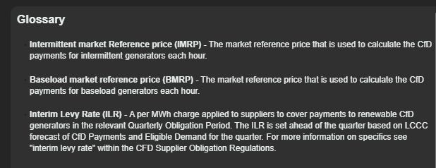 CfD Historical Data - Further Information
LCCC

Glossary

Intermittent market reference price (IMRP) - The market reference price that is used to calculate the CfD payments for intermittent generators each hour.

Baseload market reference price (BMRP) - The market reference price that is used to calculate the CfD payments for baseload generators each hour.

Interim Levy Rate (ILR) - A per MWh charge applied to suppliers to cover payments to renewable CfD generators in the relevant Quarterly Obligation Period. The ILR is set ahead of the quarter based on LCCC forecast of CfD Payments and Eligible Demand for the quarter. For moe information on specifics see "interim levy rate" within the CFD Supplier Obligation Regulations.