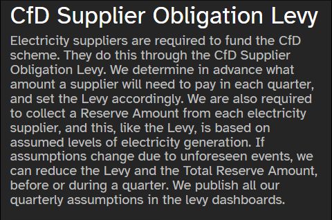 CfD Supplier Obligation Levy
LCCC

Electricity suppliers are required to fund the CfD scheme. They do this through the CfD Supplier Obligation Levy. We determine in advance what amount a supplier will need to pay in each quarter, and set the Levy accordingly. We are also required to collect a Reserve Amount from each electricity supplier, and this, like the Levy, is based on assumed levels of electricity generation. If assumptions change due to unforeseen events, we can reduce the Levy and the Total Reserve Amount, before or during a quarter. We publish all our quarterly assumptions in the levy dashboards.