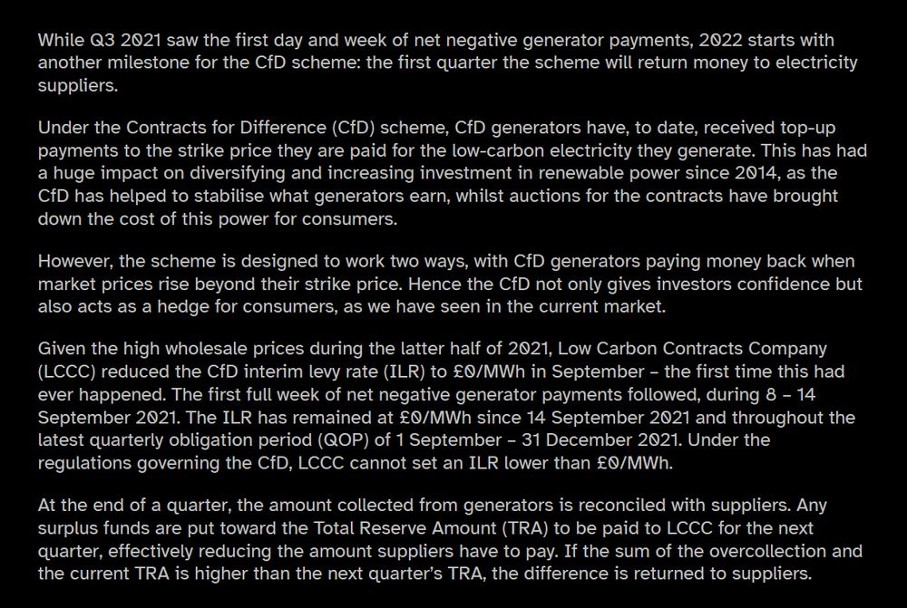 Reconciliation of Q4 2021 payments sees CfD portfolio paying back to electricity suppliers
Low Carbon Contracts Company. Posted 12.01.2022

While Q3 2021 saw the first day and week of net negative generator payments, 2022 starts with another milestone for the CfD scheme: the first quarter the scheme will return money to electricity suppliers.

Under the Contracts for Difference (CfD) scheme, CfD generators have, to date, received top-up payments to the strike price they are paid for the low-carbon electricity they generate. This has had a huge impact on diversifying and increasing investment in renewable power since 2014, as the CfD has helped to stabilise what generators earn, whilst auctions for the contracts have brought down the cost of this power for consumers.

However, the scheme is designed to work two ways, with CfD generators paying money back when market prices rise beyond their strike price. Hence the CfD not only gives investors confidence but also acts as a hedge for consumers, as we have seen in the current market.

Given the high wholesale prices during the latter half of 2021, Low Carbon Contracts Company (LCCC) reduced the CfD interim levy rate (ILR) to £0/MWh in September – the first time this had ever happened. The first full week of net negative generator payments followed, during 8 – 14 September 2021. The ILR has remained at £0/MWh since 14 September 2021 and throughout the latest quarterly obligation period (QOP) of 1 September – 31 December 2021. Under the regulations governing the CfD, LCCC cannot set an ILR lower than £0/MWh.

At the end of a quarter, the amount collected from generators is reconciled with suppliers. Any surplus funds are put toward the Total Reserve Amount (TRA) to be paid to LCCC for the next quarter, effectively reducing the amount suppliers have to pay. If the sum of the overcollection and the current TRA is higher than the next quarter’s TRA, the difference is returned to suppliers.