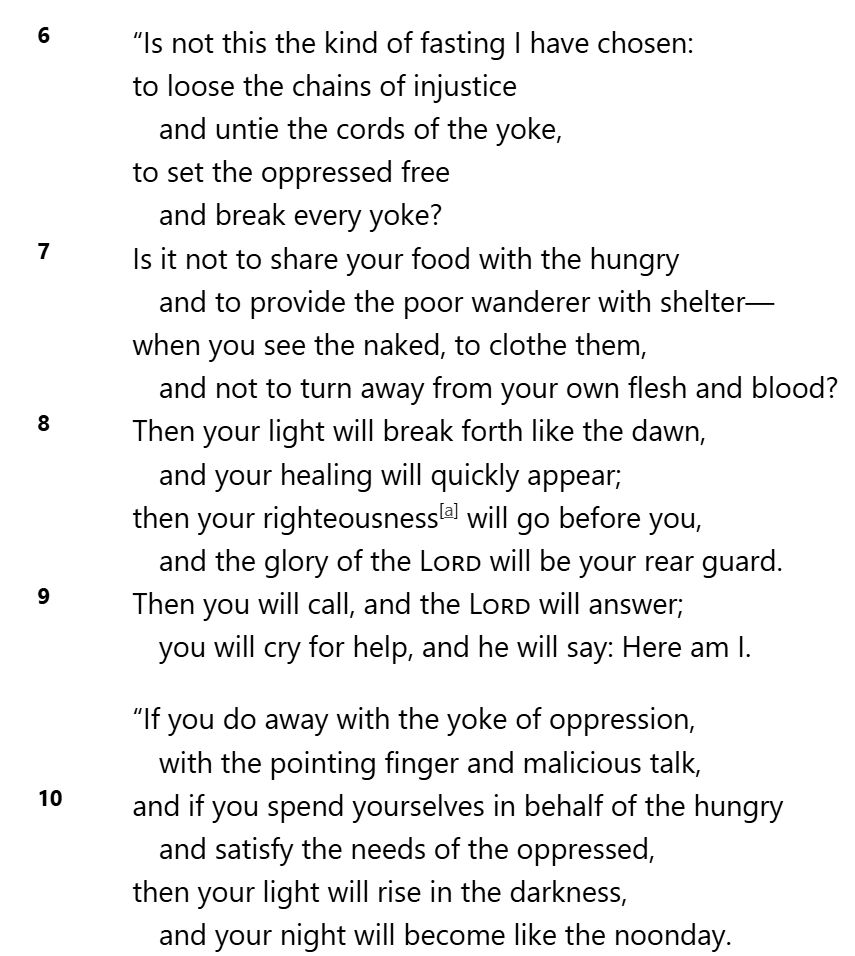 "Is not this the kind of fasting I have chosen:
to loose the chains of injustice
and untie the cords of the yoke,
to set the oppressed free
and break every yoke?
Is it not to share your food with the hungry
and to provide the poor wanderer with shelter-
when you see the naked, to clothe them,
and not to turn away from your own flesh and blood?
Then your light will break forth like the dawn,
and your healing will quickly appear;
then your righteousness will go before you,
and the glory of the LORD will be your rear guard.
Then you will call, and the LORD will answer;
you will cry for help, and he will say: Here am I.

"If you do away with the yoke of oppression,
with the pointing finger and malicious talk,
and if you spend yourselves in behalf of the hungry
and satisfy the needs of the oppressed,
then your light will rise in the darkness,
and your night will become like the noonday.