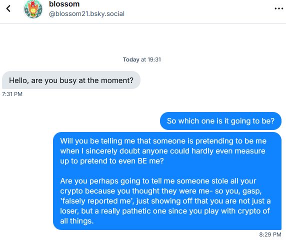 Compromised scammer account says: 
"Hello, are you busy at the moment?"

TheAngorabunnie replies:
"So which on is it going to be?"

"Will you be telling me that someone is pretending to be me when I sincerely doubt anyone could hardly even measure up to pretend to even BE me?

Are you perphaps going to tell me someone stole all your crypto because you thought they were me- so you, gasp, 'falsely reported me', just showing off that you are not just a loser, but a really pathetic one since you play with crypto of all things."