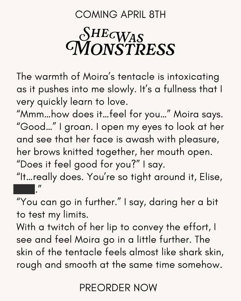 A text excerpt from the story that reads:

The warmth of Moira's tentacle is intoxicating as it pushes into me slowly. It's a fullness that l very quickly learn to love.
"Mmm... how does it...feel for you..." Moira says.
"Good
..." I groan. I open my eyes to look at her and see that her face is awash with pleasure, her brows knitted together, her mouth open.
"Does it feel good for you?" I say.
"It...really does. You're so tight around it, Elise, fuck.”
"You can go in further." I say, daring her a bit to test my limits.
With a twitch of her lip to convey the effort, I see and feel Moira go in a little further. The skin of the tentacle feels almost like shark skin, rough and smooth at the same time somehow.