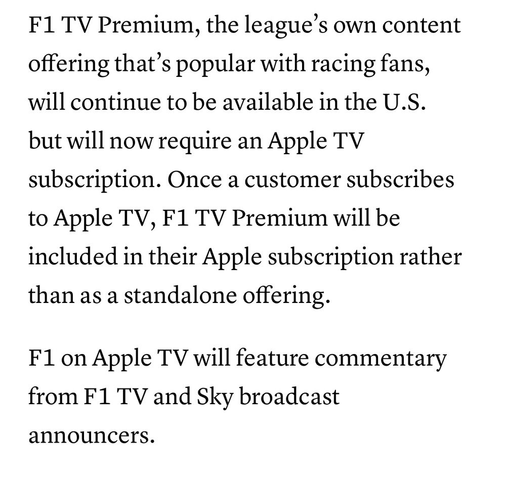 F1 TV Premium, the league’s own content offering that’s popular with racing fans, will continue to be available in the U.S. but will now require an Apple TV subscription. Once a customer subscribes to Apple TV, F1 TV Premium will be included in their Apple subscription rather than as a standalone offering.

F1 on Apple TV will feature commentary from F1 TV and Sky broadcast announcers.