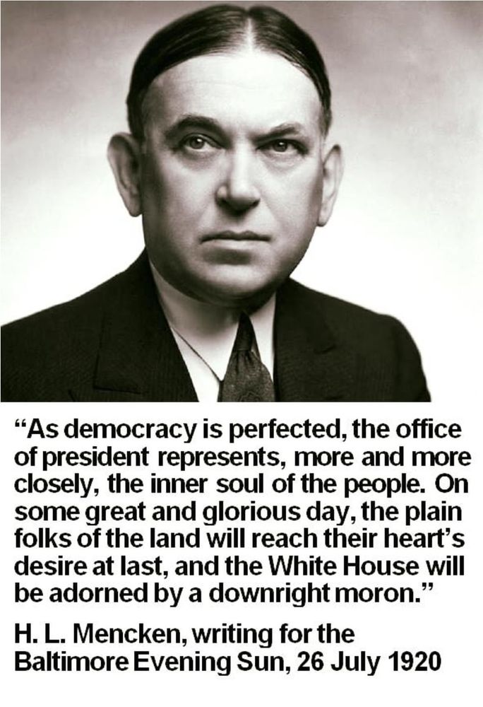 "As democracy is perfected, the office of president represents, more and more closely, the inner soul of the people. On some great and glorious day, the plain folks of the land will reach their heart's desire at last, and the White House will be adorned by a downright moron." H.L. Mencken, writing for the Baltimore Evening Sun, 26 July 1920