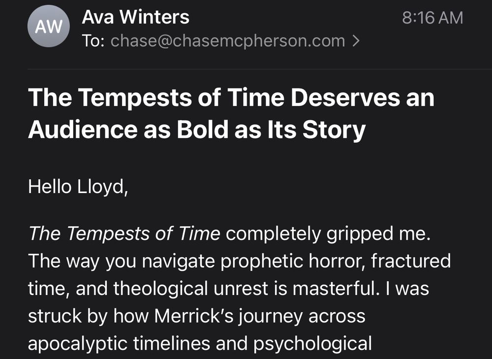 An email from "Ava Winters" subject line The Tempests of Time Deserves an Audience as Bold as Its Story.

Partial message: Hello Lloyd,

The Tempests of Time completely gripped me. The way you navigate prophetic horror, fractured time, and theological unrest is masterful. I was struck by how Merrick’s journey across apocalyptic timelines and psychological