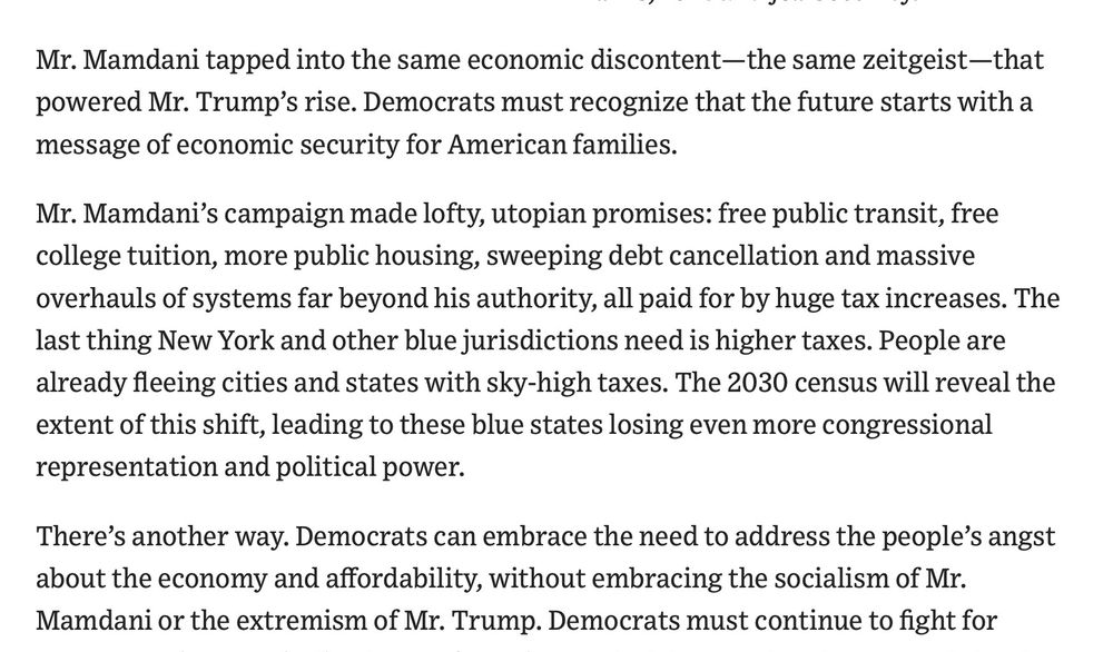 Section of the article reads:"Mr. Mamdani tapped into the same economic discontent-the same zeitgeist-that powered Mr. Trump's rise. Democrats must recognize that the future starts with a message of economic security for American families.
Mr. Mamdani's campaign made lofty, utopian promises: free public transit, free college tuition, more public housing, sweeping debt cancellation and massive overhauls of systems far beyond his authority, all paid for by huge tax increases. The last thing New York and other blue jurisdictions need is higher taxes. People are already fleeing cities and states with sky-high taxes. The 2030 census will reveal the extent of this shift, leading to these blue states losing even more congressional representation and political power. There's another way. Democrats can embrace the need to address the people's angst about the economy and affordability, without embracing the socialism of Mr. Mamdani or the extremism of Mr. Trump."