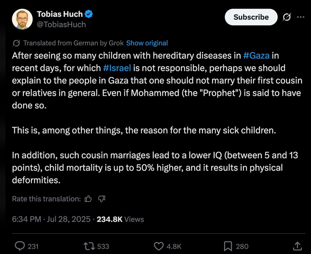 A translated tweet by Tobias Huch that states, “After seeing so many children with hereditary diseases in #Gaza in recent days, for which #Israel is not responsible, perhaps we should explain to the people in Gaza that one should not marry their first cousin or relatives in general. Even if Mohammed (the "Prophet") is said to have done so. This is, among other things, the reason for the many sick children. In addition, such cousin marriages lead to a lower IQ (between 5 and 13 points), child mortality is up to 50% higher, and it results in physical deformities.”