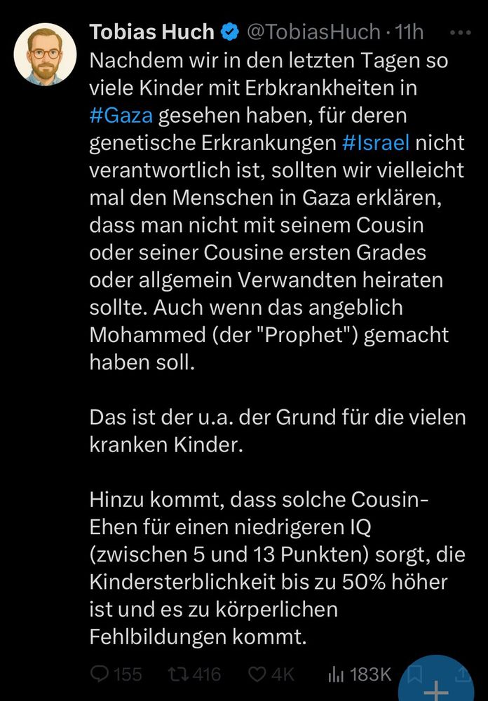 A tweet in German by Tobias Huch that states, “Nachdem wir in den letzten Tagen so viele Kinder mit Erbkrankheiten in #Gaza gesehen haben, für deren genetische Erkrankungen #Israel nicht verantwortlich ist, sollten wir vielleicht mal den Menschen in Gaza erklären, dass man nicht mit seinem Cousin oder seiner Cousine ersten Grades oder allgemein Verwandten heiraten sollte. Auch wenn das angeblich Mohammed (der "Prophet") gemacht haben soll. Das ist der u.a. der Grund für die vielen kranken Kinder. Hinzu kommt, dass solche Cousin-Ehen für einen niedrigeren IQ (zwischen 5 und 13 Punkten) sorgt, die Kindersterblichkeit bis zu 50% höher ist und es zu körperlichen Fehlbildungen kommt.”