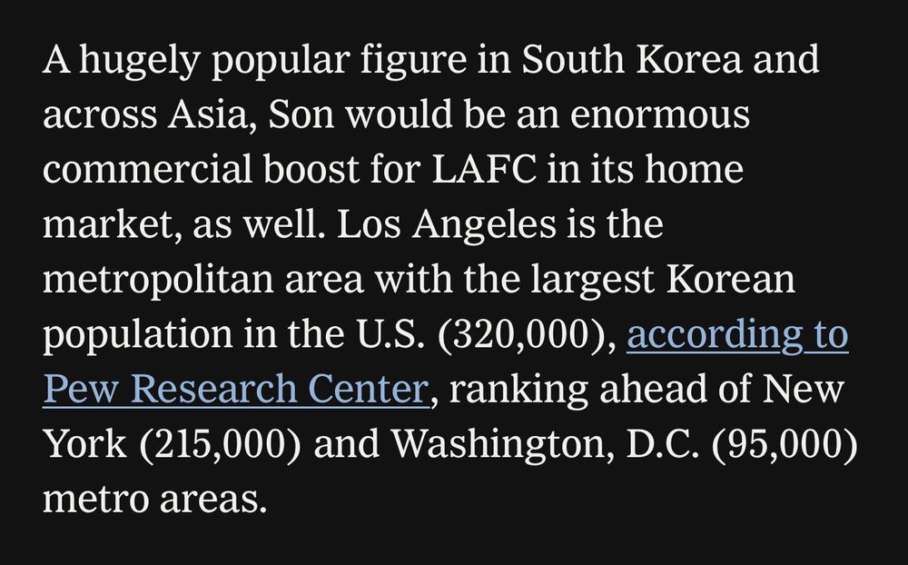 A hugely popular figure in South Korea and across Asia, Son would be an enormous commercial boost for LAFC in its home market, as well. Los Angeles is the metropolitan area with the largest Korean population in the U.S. (320,000), according to Pew Research Center, ranking ahead of New York (215,000) and Washington, D.C. (95,000) metro areas.
