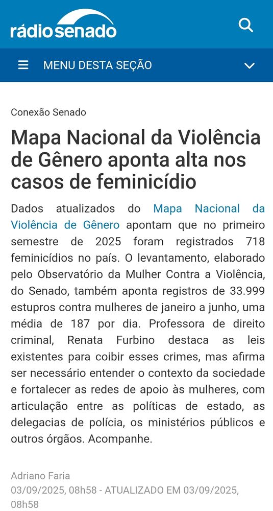 "Mapa Nacional da Violência de Gênero aponta alta nos casos de feminicídio
Dados atualizados do Mapa Nacional da Violência de Gênero apontam que no primeiro semestre de 2025 foram registrados 718 feminicídios no país. O levantamento, elaborado pelo Observatório da Mulher Contra a Violência, do Senado, também aponta registros de 33.999 estupros contra mulheres de janeiro a junho, uma média de 187 por dia. Professora de direito criminal, Renata Furbino destaca as leis existentes para coibir esses crimes, mas afirma ser necessário entender o contexto da sociedade e fortalecer as redes de apoio às mulheres, com articulação entre as políticas de estado, as delegacias de polícia, os ministérios públicos e outros órgãos." 

https://www12.senado.leg.br/radio/1/conexao-senado/2025/09/03/mapa-nacional-da-violencia-de-genero-aponta-alta-nos-casos-de-feminicidio